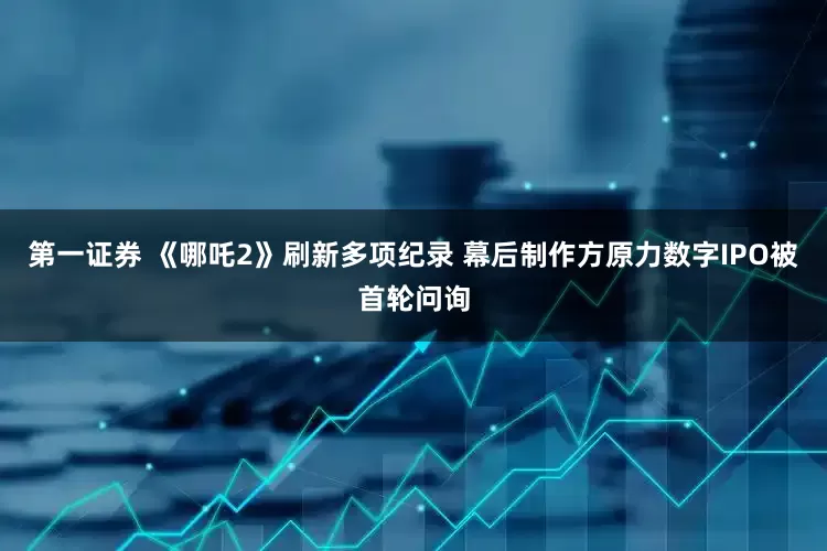 第一证券 《哪吒2》刷新多项纪录 幕后制作方原力数字IPO被首轮问询