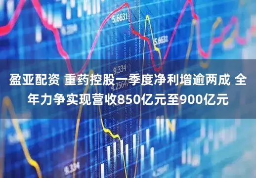 盈亚配资 重药控股一季度净利增逾两成 全年力争实现营收850亿元至900亿元