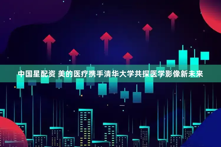 中国星配资 美的医疗携手清华大学共探医学影像新未来