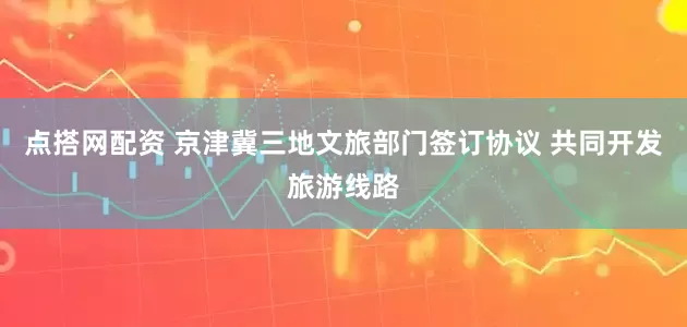 点搭网配资 京津冀三地文旅部门签订协议 共同开发旅游线路
