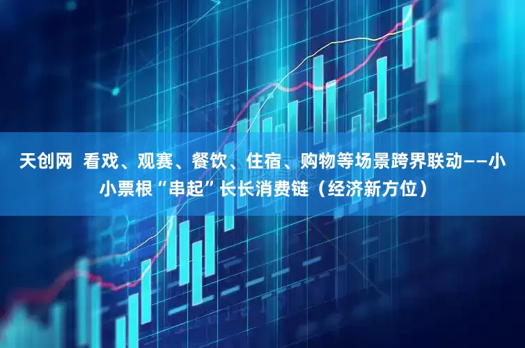 天创网  看戏、观赛、餐饮、住宿、购物等场景跨界联动——小小票根“串起”长长消费链（经济新方位）
