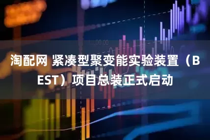 淘配网 紧凑型聚变能实验装置（BEST）项目总装正式启动
