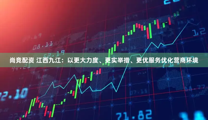 尚竞配资 江西九江：以更大力度、更实举措、更优服务优化营商环境