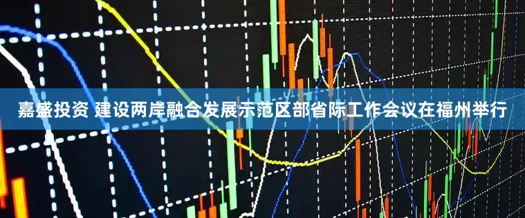 嘉盛投资 建设两岸融合发展示范区部省际工作会议在福州举行