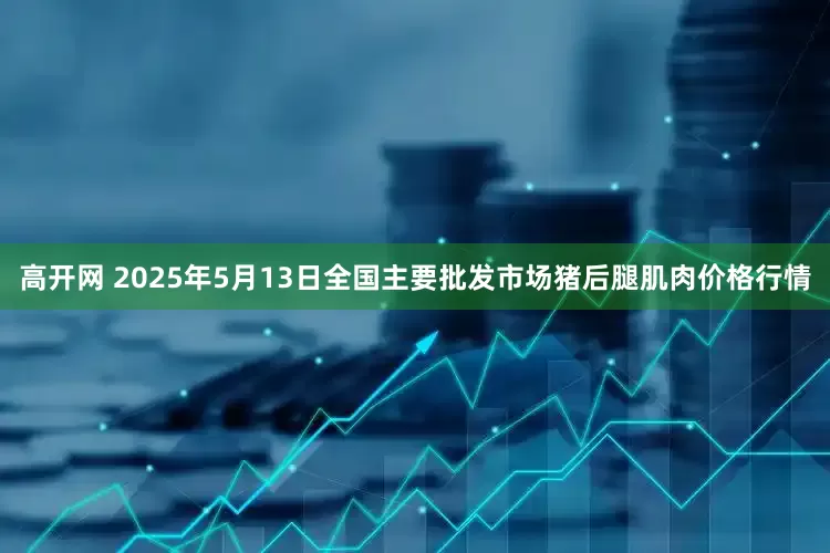 高开网 2025年5月13日全国主要批发市场猪后腿肌肉价格行情