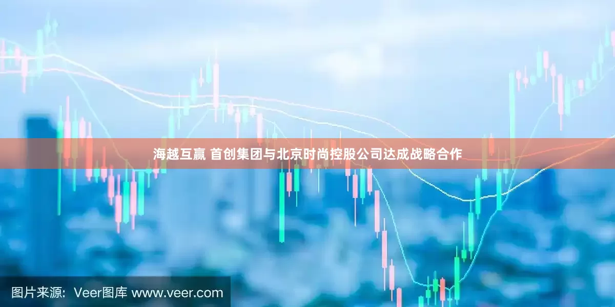 海越互赢 首创集团与北京时尚控股公司达成战略合作
