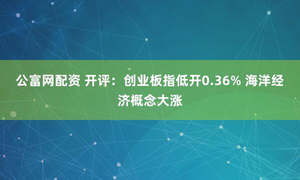 公富网配资 开评：创业板指低开0.36% 海洋经济概念大涨