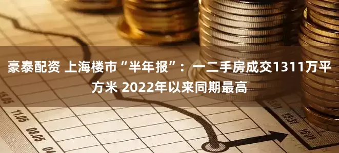 豪泰配资 上海楼市“半年报”：一二手房成交1311万平方米 2022年以来同期最高