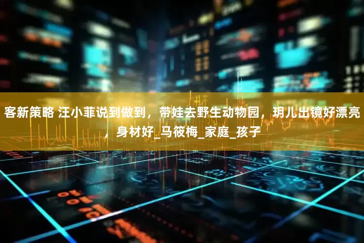 客新策略 汪小菲说到做到，带娃去野生动物园，玥儿出镜好漂亮，身材好_马筱梅_家庭_孩子