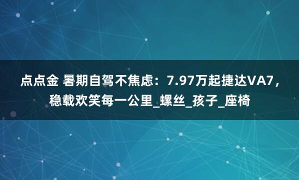 点点金 暑期自驾不焦虑：7.97万起捷达VA7，稳载欢笑每一公里_螺丝_孩子_座椅