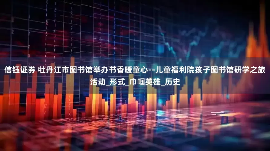 信钰证券 牡丹江市图书馆举办书香暖童心--儿童福利院孩子图书馆研学之旅活动_形式_巾帼英雄_历史