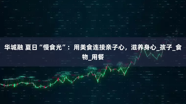 华城融 夏日“慢食光”：用美食连接亲子心，滋养身心_孩子_食物_用餐