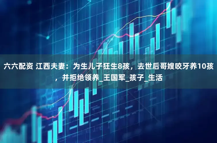 六六配资 江西夫妻：为生儿子狂生8孩，去世后哥嫂咬牙养10孩，并拒绝领养_王国军_孩子_生活