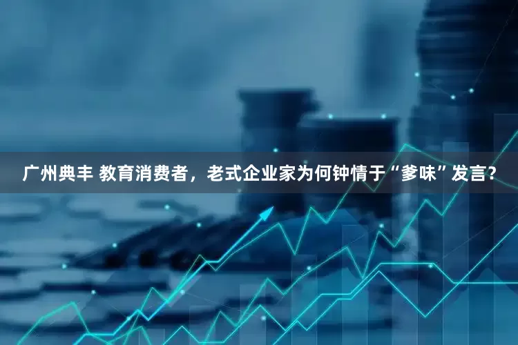 广州典丰 教育消费者，老式企业家为何钟情于“爹味”发言？
