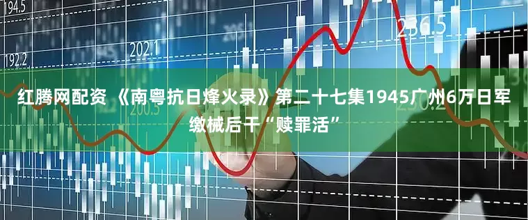 红腾网配资 《南粤抗日烽火录》第二十七集1945广州6万日军缴械后干“赎罪活”