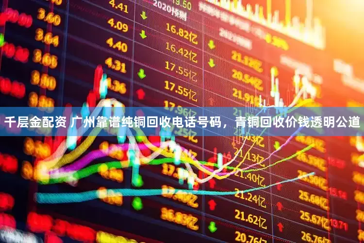千层金配资 广州靠谱纯铜回收电话号码，青铜回收价钱透明公道
