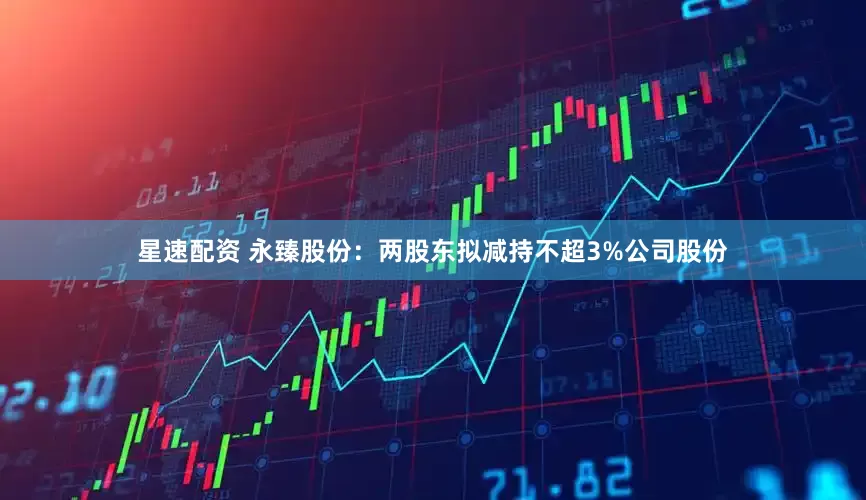 星速配资 永臻股份：两股东拟减持不超3%公司股份